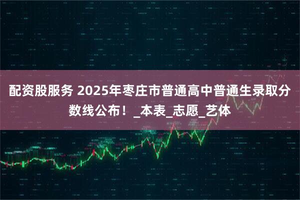 配资股服务 2025年枣庄市普通高中普通生录取分数线公布！_本表_志愿_艺体
