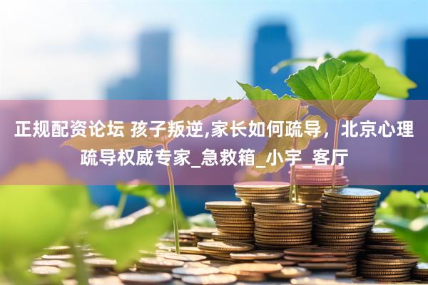 正规配资论坛 孩子叛逆,家长如何疏导，北京心理疏导权威专家_急救箱_小宇_客厅