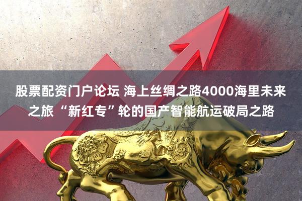 股票配资门户论坛 海上丝绸之路4000海里未来之旅 “新红专”轮的国产智能航运破局之路