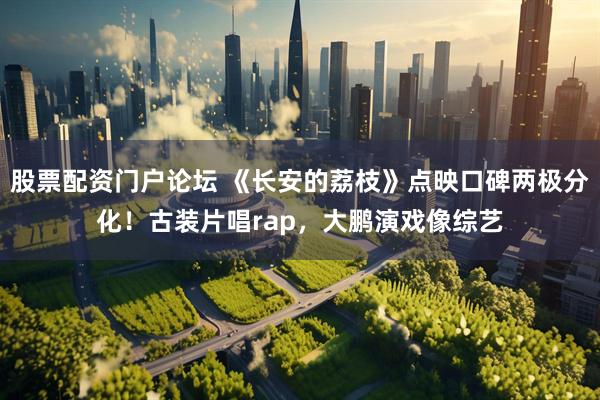 股票配资门户论坛 《长安的荔枝》点映口碑两极分化！古装片唱rap，大鹏演戏像综艺