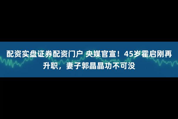 配资实盘证券配资门户 央媒官宣！45岁霍启刚再升职，妻子郭晶晶功不可没