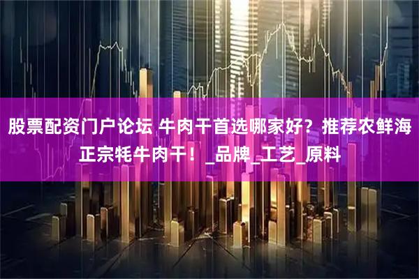 股票配资门户论坛 牛肉干首选哪家好？推荐农鲜海正宗牦牛肉干！_品牌_工艺_原料