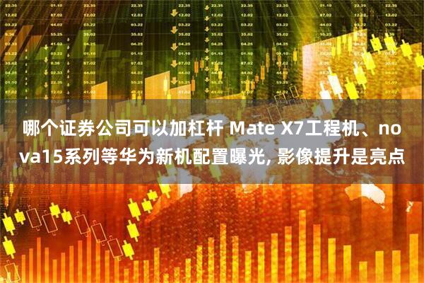 哪个证券公司可以加杠杆 Mate X7工程机、nova15系列等华为新机配置曝光, 影像提升是亮点