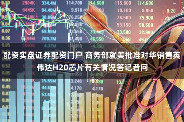 配资实盘证券配资门户 商务部就美批准对华销售英伟达H20芯片有关情况答记者问