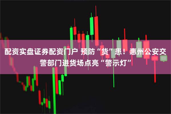 配资实盘证券配资门户 预防“货”患！惠州公安交警部门进货场点亮“警示灯”