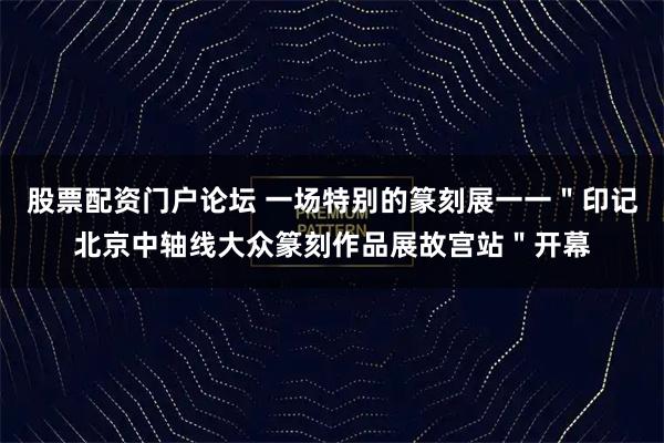 股票配资门户论坛 一场特别的篆刻展一一＂印记北京中轴线大众篆刻作品展故宫站＂开幕