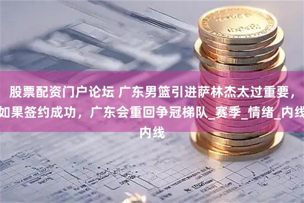 股票配资门户论坛 广东男篮引进萨林杰太过重要，如果签约成功，广东会重回争冠梯队_赛季_情绪_内线