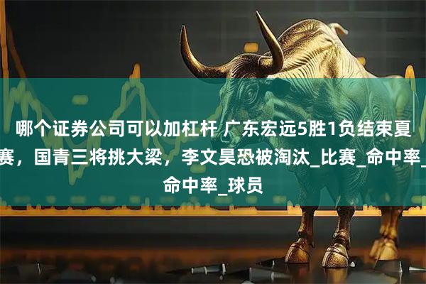 哪个证券公司可以加杠杆 广东宏远5胜1负结束夏季联赛，国青三将挑大梁，李文昊恐被淘汰_比赛_命中率_球员