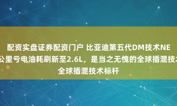 配资实盘证券配资门户 比亚迪第五代DM技术NEDC百公里亏电油耗刷新至2.6L，是当之无愧的全球插混技术标杆
