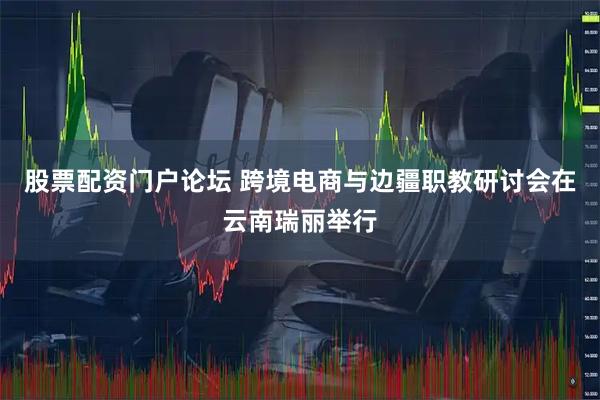 股票配资门户论坛 跨境电商与边疆职教研讨会在云南瑞丽举行
