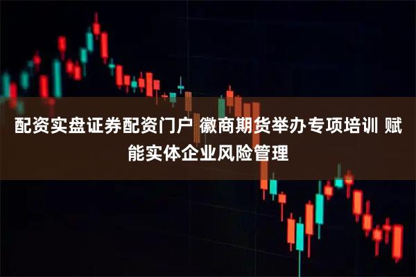 配资实盘证券配资门户 徽商期货举办专项培训 赋能实体企业风险管理