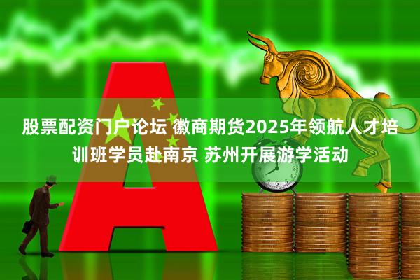 股票配资门户论坛 徽商期货2025年领航人才培训班学员赴南京 苏州开展游学活动