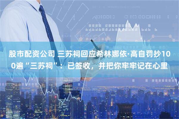 股市配资公司 三苏祠回应希林娜依·高自罚抄100遍“三苏祠”:已签收,并把你牢牢记在心里