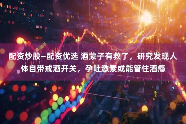 配资炒股—配资优选 酒蒙子有救了，研究发现人体自带戒酒开关，孕吐激素或能管住酒瘾