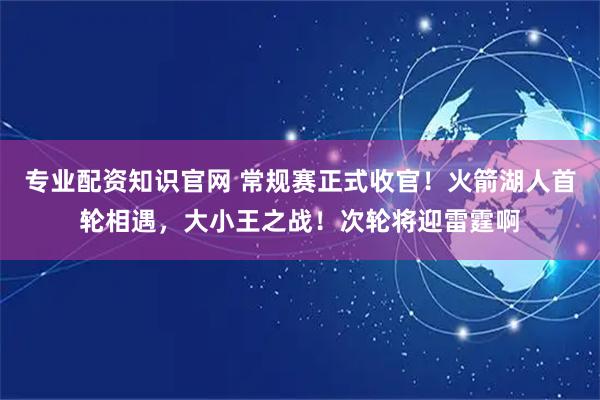 专业配资知识官网 常规赛正式收官！火箭湖人首轮相遇，大小王之战！次轮将迎雷霆啊